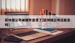 区块链公司被国外退货了[区块链公司还能去吗]